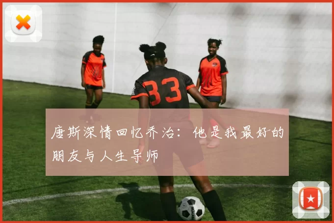 唐斯深情回忆乔治：他是我最好的朋友与人生导师