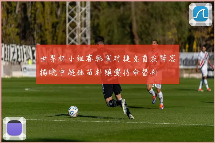 世界杯小组赛韩国对捷克首发阵容揭晓中超独苗朴镇燮待命替补