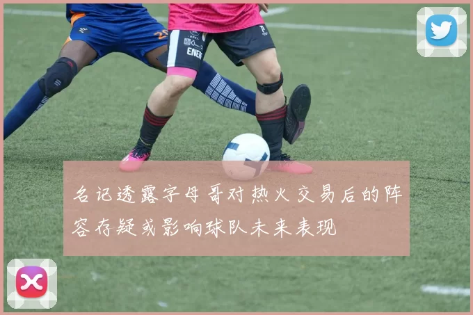 名记透露字母哥对热火交易后的阵容存疑或影响球队未来表现