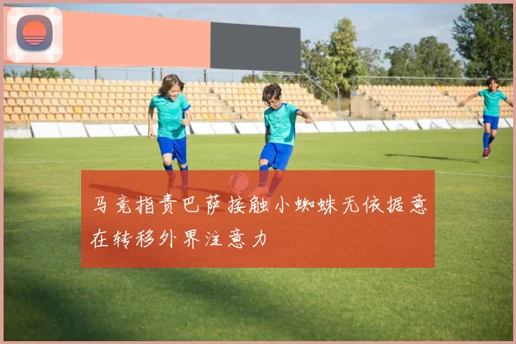 马竞指责巴萨接触小蜘蛛无依据意在转移外界注意力