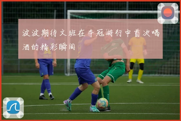 波波期待文班在夺冠游行中首次喝酒的精彩瞬间