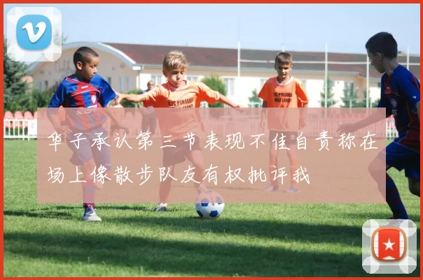 华子承认第三节表现不佳自责称在场上像散步队友有权批评我