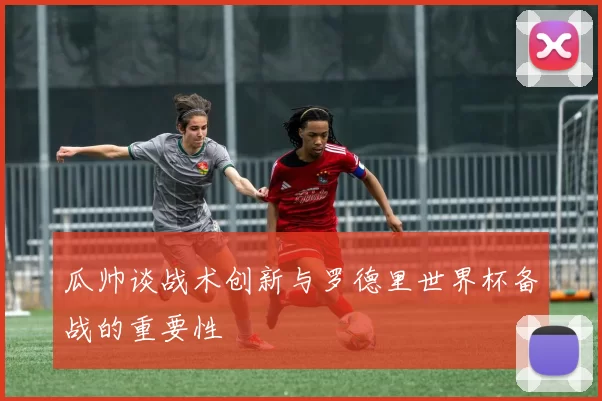 瓜帅谈战术创新与罗德里世界杯备战的重要性