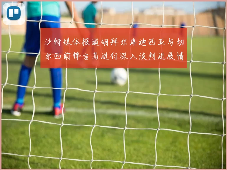 沙特媒体报道胡拜尔库迪西亚与切尔西前锋吉乌进行深入谈判进展情况