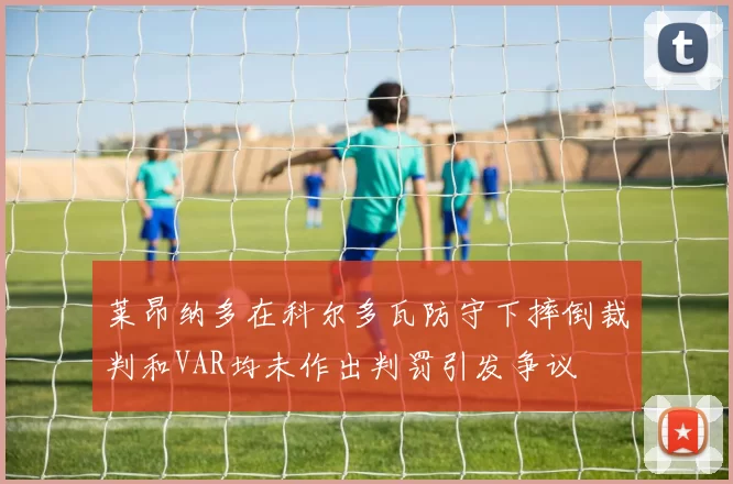 莱昂纳多在科尔多瓦防守下摔倒裁判和VAR均未作出判罚引发争议